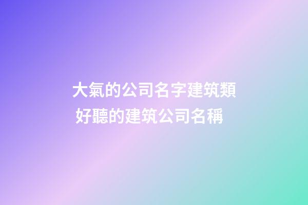 大氣的公司名字建筑類 好聽的建筑公司名稱-第1張-公司起名-玄機派